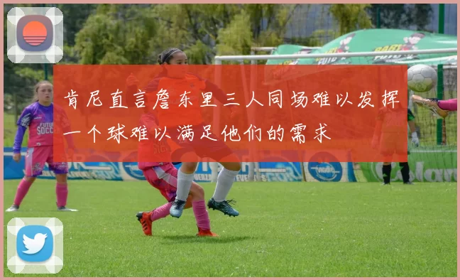 肯尼直言詹东里三人同场难以发挥一个球难以满足他们的需求