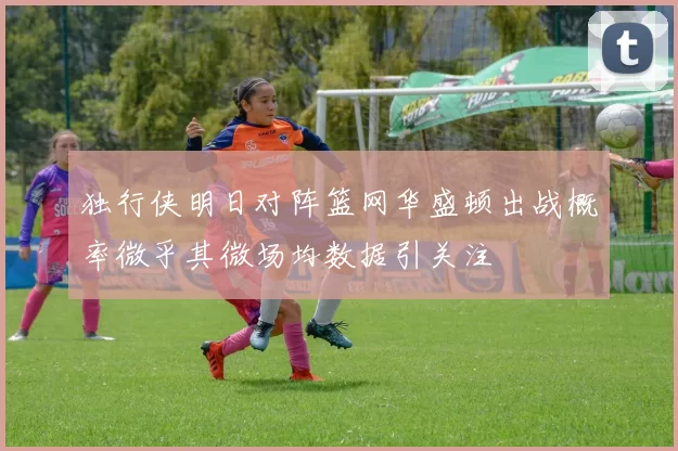 独行侠明日对阵篮网华盛顿出战概率微乎其微场均数据引关注