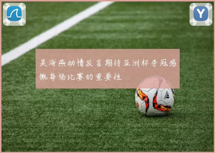 吴海燕动情发言期待亚洲杯夺冠感慨每场比赛的重要性