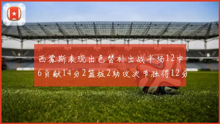西蒙斯表现出色替补出战半场12中6贡献14分2篮板2助攻次节独得12分